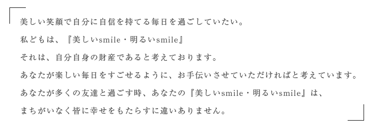 美しい笑顔で自分に自信を持てる毎日を過ごしていたい。私どもは、美しいsmile、明るいsmile それは、自分自身の財産であると考えております。あなたが、楽しい毎日をすごせるようにお手伝いさせていただければと考えています。まちがいなく　あなたが多くの友達にと過ごす時、美しいsmile、明るいsmileは、多くの友達に幸せもたらすに違いありません。